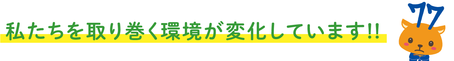 私たちを取り巻く環境が変化しています!!