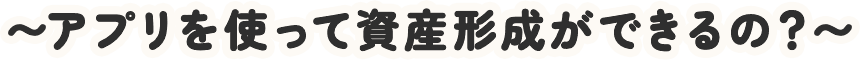 〜アプリを使って資産形成ができるの？〜