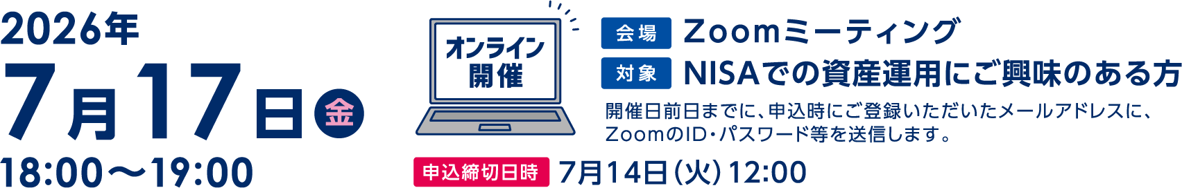 7月17日(金)18:00〜19:00「NISAのギモンを解決!」オンライン開催 Zoomミーティング開催日前日までに、申込時にご登録いただいたメールアドレスに、ZoomのID・パスワード等を送信します。申込締切日時7月14日(火)12:00