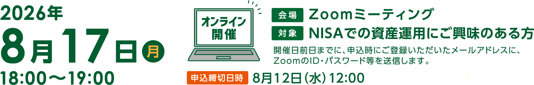 8月17日(月曜)18:00〜19:00「これからの投資環境とNISAの活用術」オンライン開催 Zoomミーティング開催日前日までに、申込時にご登録いただいたメールアドレスに、ZoomのID・パスワード等を送信します。申込締切日時8月12日(水曜)12:00