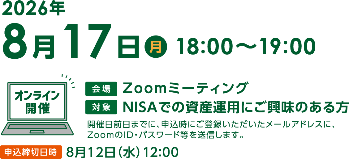 8月17日(月曜)18:00〜19:00「これからの投資環境とNISAの活用術」オンライン開催 Zoomミーティング開催日前日までに、申込時にご登録いただいたメールアドレスに、ZoomのID・パスワード等を送信します。申込締切日時8月12日(水曜)12:00