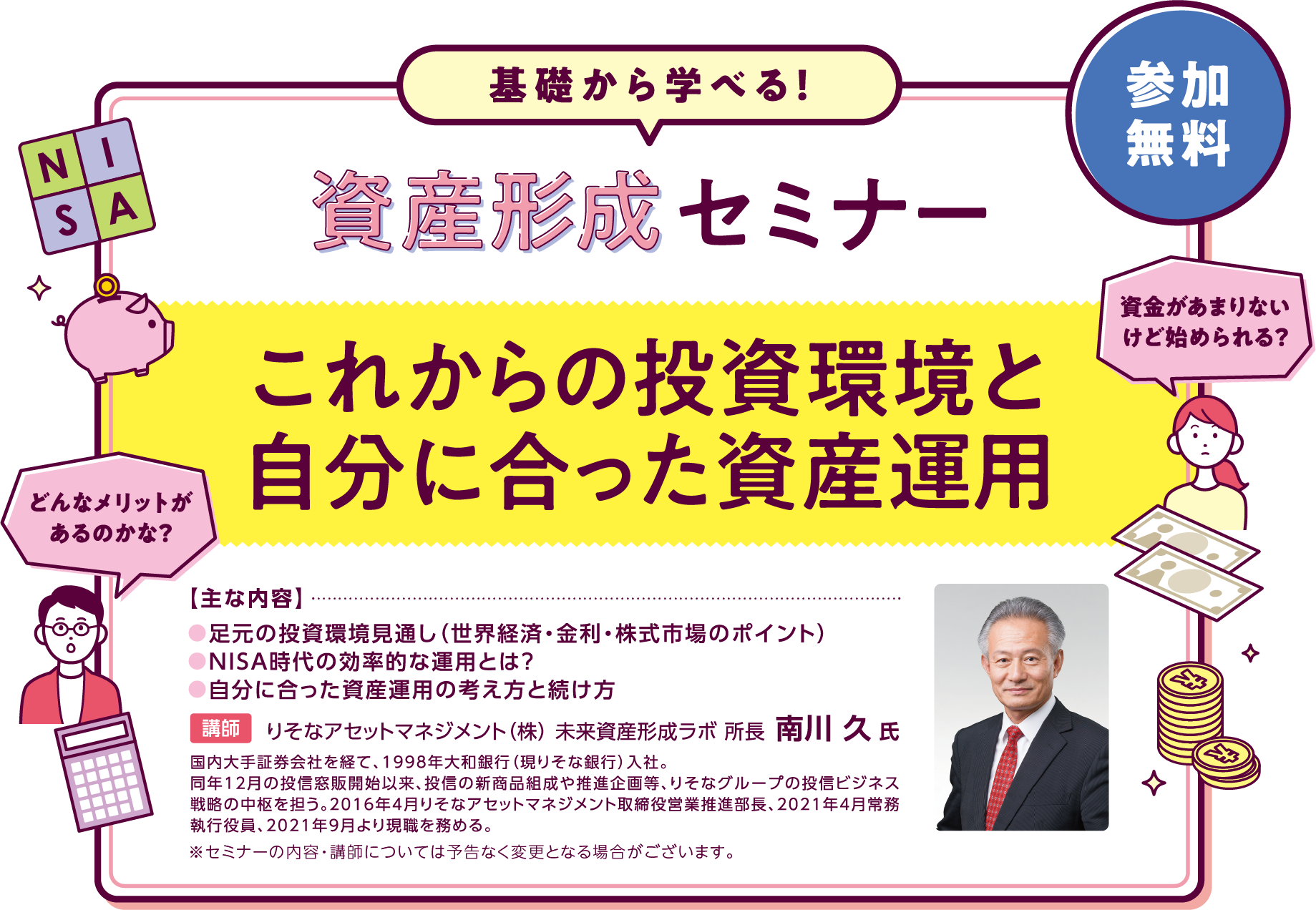 資産形成セミナー「これからの投資環境と自分に合った資産運用」主な内容は●足元の投資環境見通し(世界経済・金利・株式市場のポイント)●NISA時代の効率的な運用とは?●自分に合った資産運用の考え方と続け 講師はりそなアセットマネジメント(株) 未来資産形成ラボ 所長 南川 久 氏