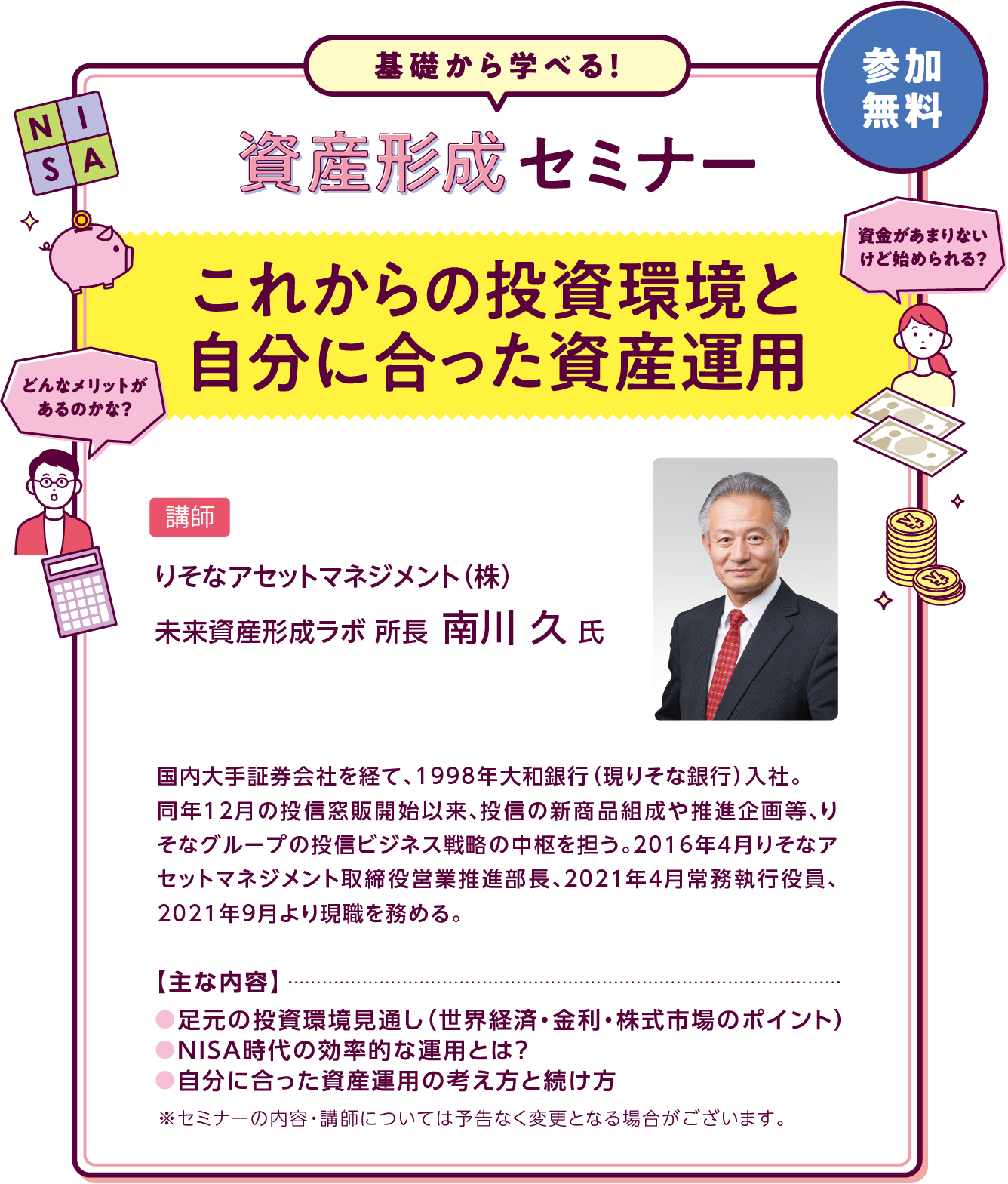 資産形成セミナー「これからの投資環境と自分に合った資産運用」主な内容は●足元の投資環境見通し（世界経済・金利・株式市場のポイント）●NISA時代の効率的な運用とは？●自分に合った資産運用の考え方と続け 講師はりそなアセットマネジメント（株） 未来資産形成ラボ 所長 南川 久 氏