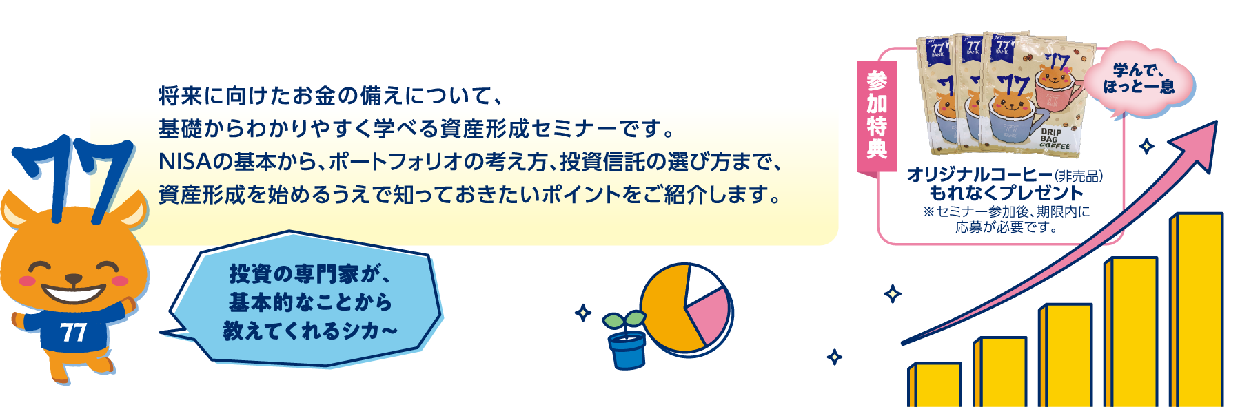 
将来に向けたお金の備えについて、基礎からわかりやすく学べる資産形成セミナーです。NISAの基本から、ポートフォリオの考え方、投資信託の選び方まで、資産形成を始めるうえで知っておきたいポイントをご紹介します。参加特典オリジナルコーヒー（非売品）もれなくプレゼント