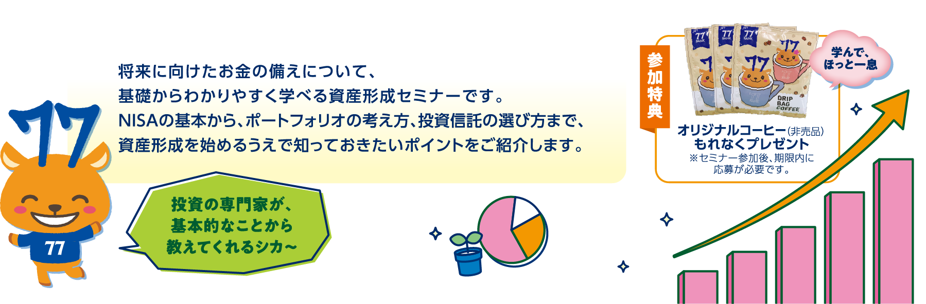 将来に向けたお金の備えについて、基礎からわかりやすく学べる資産形成セミナーです。NISAの基本から、ポートフォリオの考え方、投資信託の選び方まで、資産形成を始めるうえで知っておきたいポイントをご紹介します。参加特典オリジナルコーヒー（非売品）もれなくプレゼント
