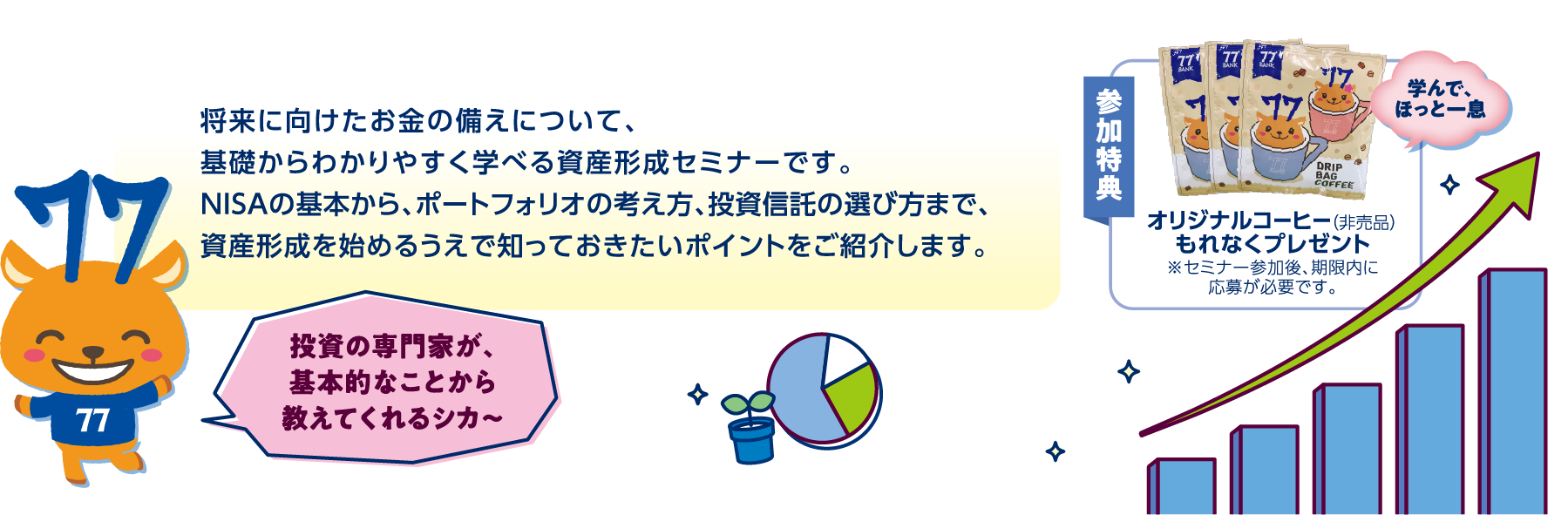 将来に向けたお金の備えについて、基礎からわかりやすく学べる資産形成セミナーです。NISAの基本から、ポートフォリオの考え方、投資信託の選び方まで、資産形成を始めるうえで知っておきたいポイントをご紹介します。参加特典オリジナルコーヒー（非売品）もれなくプレゼント