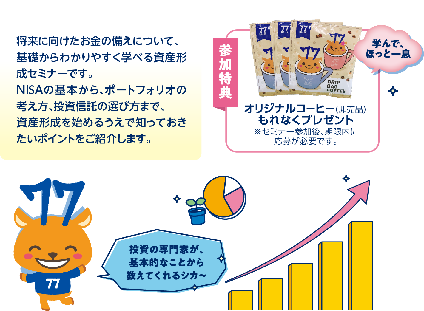 将来に向けたお金の備えについて、基礎からわかりやすく学べる資産形成セミナーです。NISAの基本から、ポートフォリオの考え方、投資信託の選び方まで、資産形成を始めるうえで知っておきたいポイントをご紹介します。参加特典オリジナルコーヒー（非売品）もれなくプレゼント