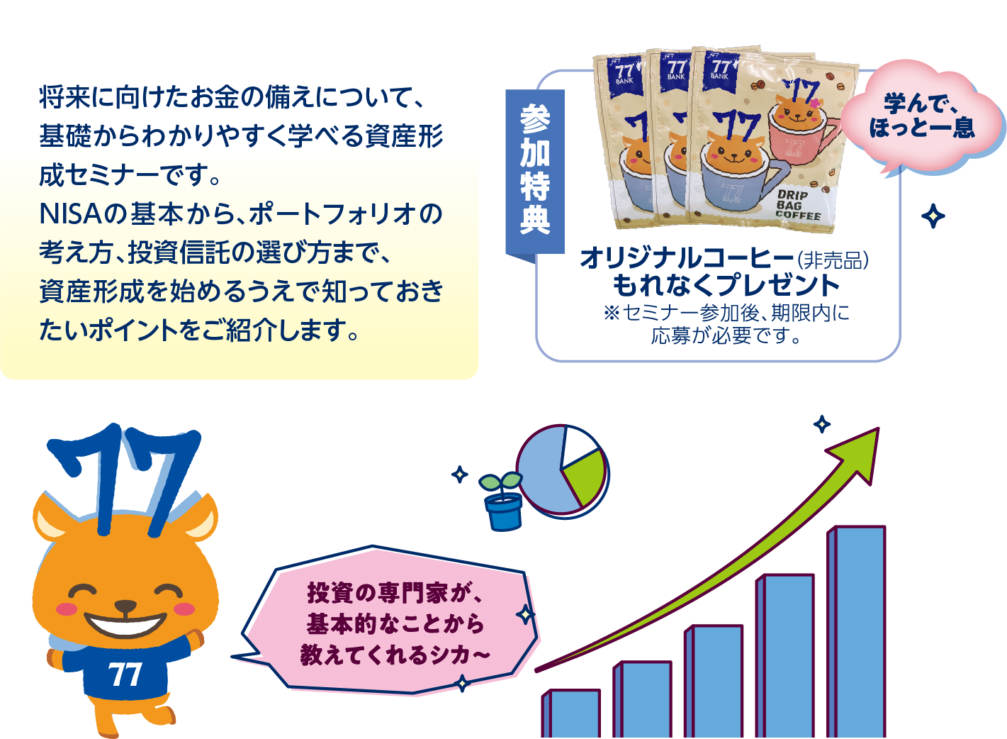 将来に向けたお金の備えについて、基礎からわかりやすく学べる資産形成セミナーです。NISAの基本から、ポートフォリオの考え方、投資信託の選び方まで、資産形成を始めるうえで知っておきたいポイントをご紹介します。参加特典オリジナルコーヒー(非売品)もれなくプレゼント