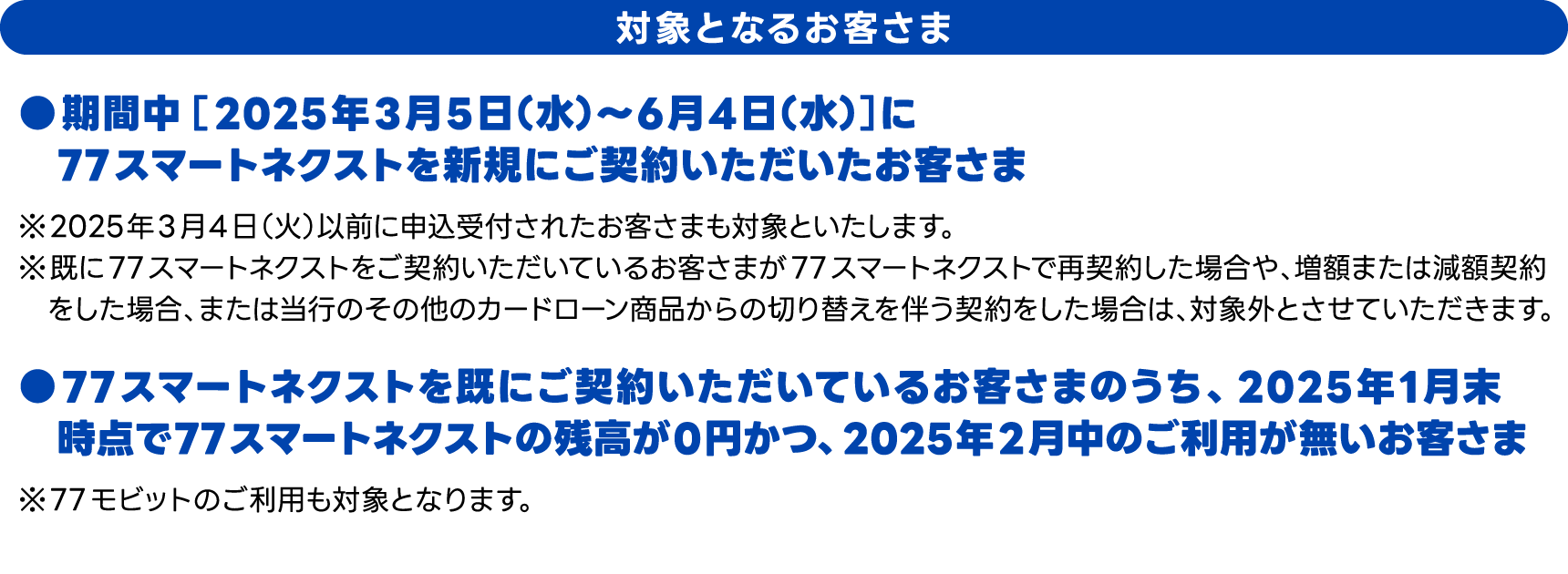 対象となるお客さま　期間中［2025年3月5日（水）～ 6月4日（水）］に77スマートネクストを新規にご契約いただいたお客さま、●77スマートネクストを既にご契約いただいているお客さまのうち、2025年1月末時点で77スマートネクストの残高が0円かつ、2025年2月中のご利用が無いお客さま