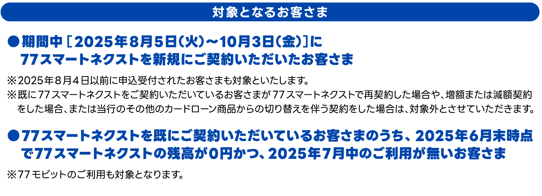 対象となるお客さま　期間中［2025年8月5日（火）～10月3日（金）］に77スマートネクストを新規にご契約いただいたお客さま、●77スマートネクストを既にご契約いただいているお客さまのうち、2025年6月末時点で77スマートネクストの残高が0円かつ、2025年7月中のご利用が無いお客さま