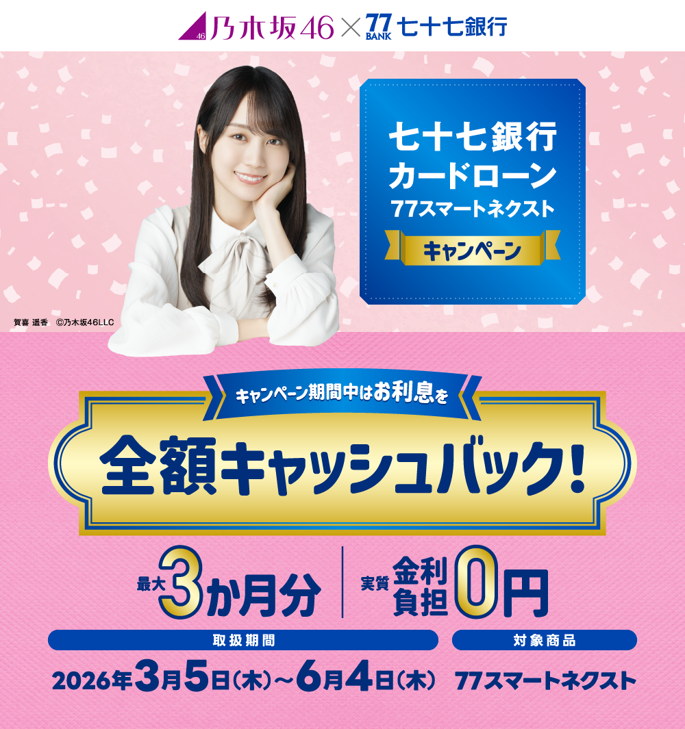 七十七銀行カードローン77スマートネクストキャンペーン　キャンペーン期間中はお利息を全額キャッシュバック！　最大3か月分　実質 金利負担 0円！　取扱期間　2026年3月5日（木）～6月4日（木）　77スマートネクスト 賀喜 遥香　Ⓒ乃木坂46LLC