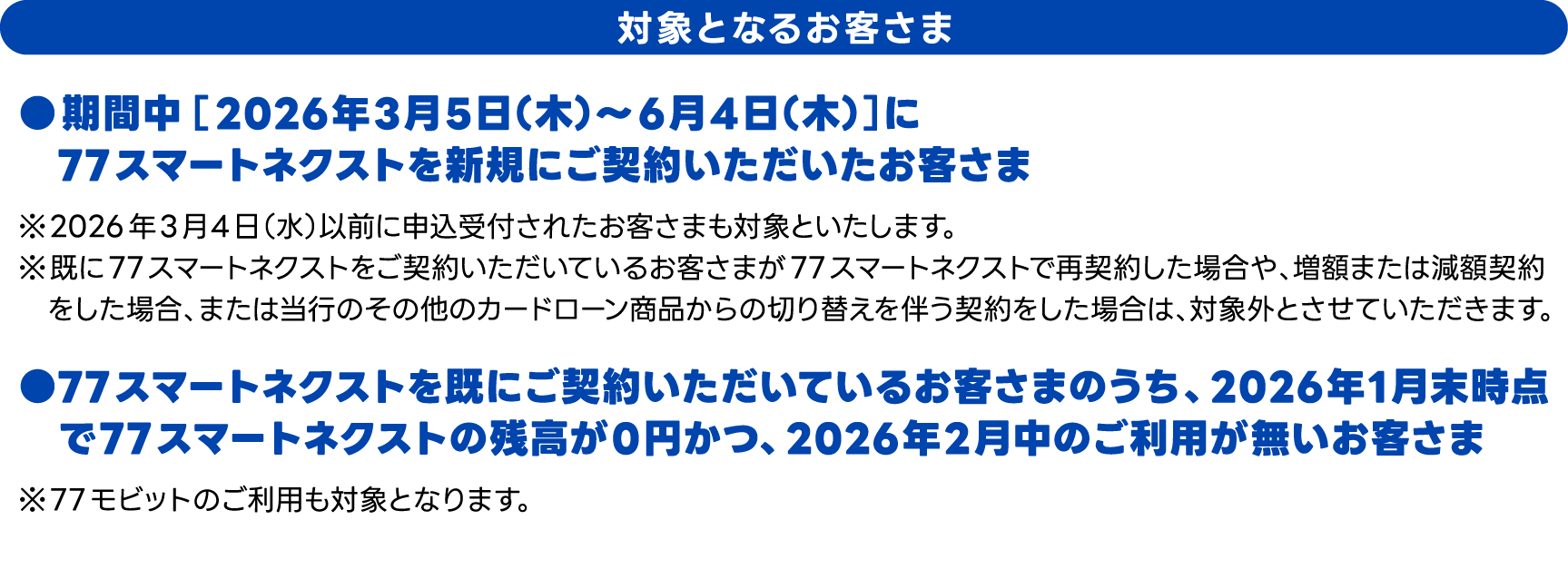 対象となるお客さま　●期間中【2026年3月5日（木）～6月4日（木）】に77スマートネクストを新規にご契約いただいたお客さま、●77スマートネクストを既にご契約いただいているお客さまのうち、2026年1月末時点で77スマートネクストの残高が0円かつ、2026年2月中のご利用が無いお客さま