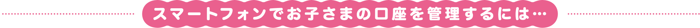 スマートフォンでお子さまの口座を管理するには…