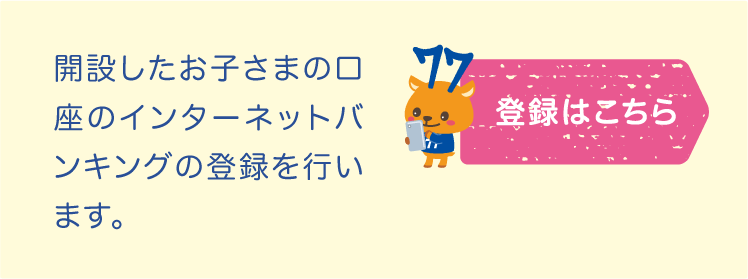 お子さまの口座をインターネット
バンキングへ登録