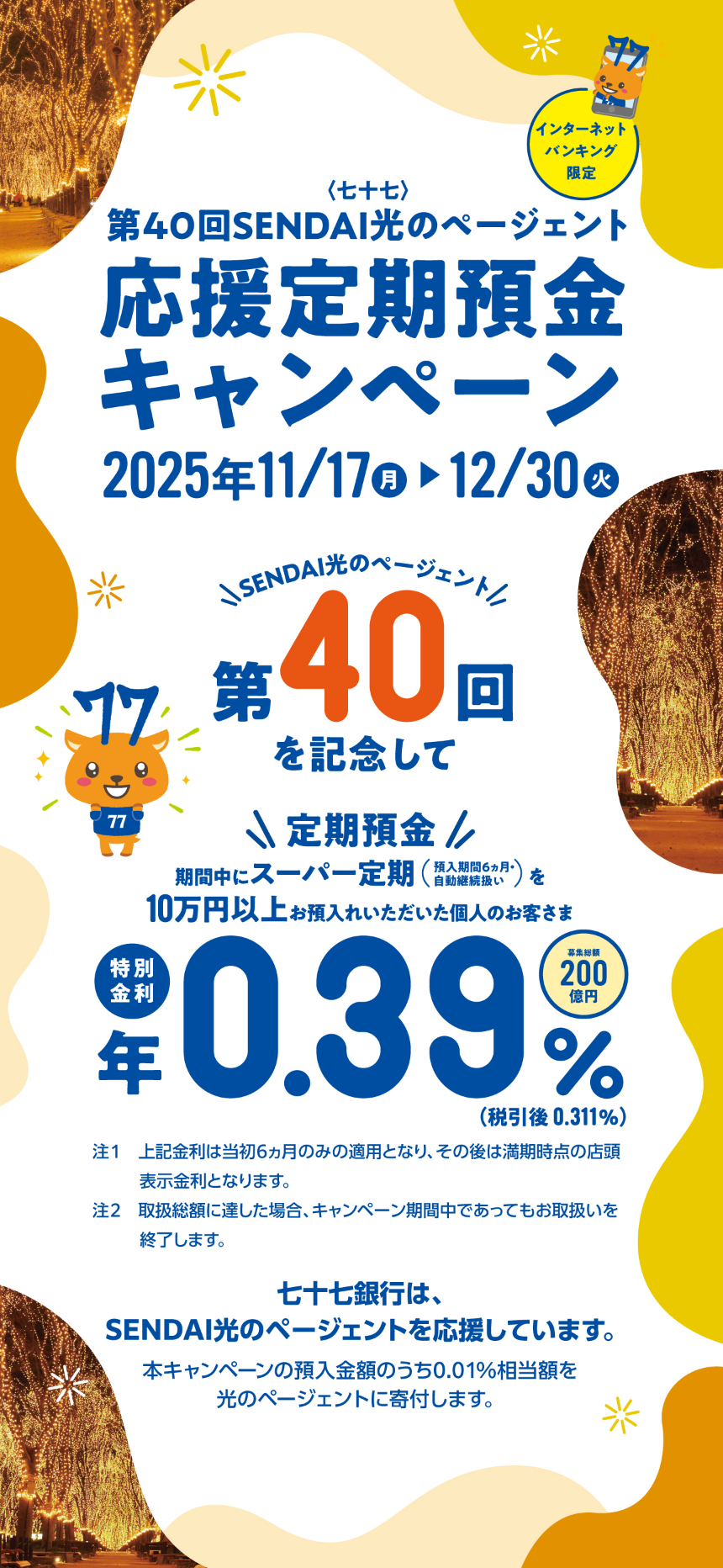第40回SENDAI光のページェント　応援定期預金キャンペーン　2025年11月17日（月）〜12/30（火）　期間中にスーパー定期を10万円以上お預け入れいただいた個人のお客さま　特別金利　年0.39％（税引後0.311%）　募集総額200億円　預入金額の0.01％相当額を光のページェントに寄付！0.40％