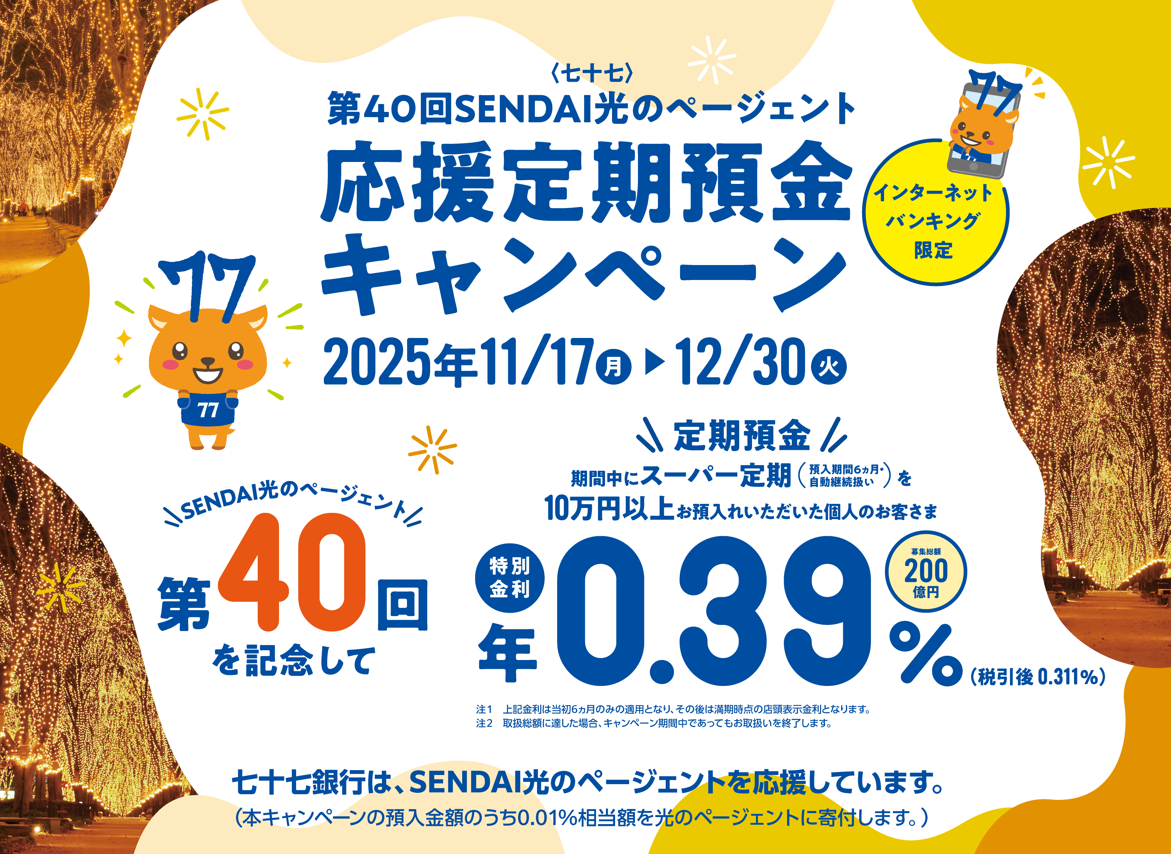 第40回SENDAI光のページェント　応援定期預金キャンペーン　2025年11月17日（月）〜12/30（火）　期間中にスーパー定期を10万円以上お預け入れいただいた個人のお客さま　特別金利　年0.39％（税引後0.311%）　募集総額200億円　預入金額の0.01％相当額を光のページェントに寄付！0.40％