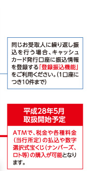 同じお受取人に繰り返し振込を行う場合、キャッシュカード発行口座に振込情報を登録する「登録振込機能」をご利用ください。(1口座につき10件まで)/平成28年5月 取扱開始予定 ATMで、税金や各種料金(当行所定)の払込や数字選択式宝くじ(ナンバーズ、ロト等)の購入が可能となります。