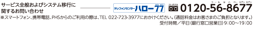 サービス全般およびシステム移行に関するお問い合わせ テレフォンセンターハロー77(セブンセブン):フリーダイヤル0120-56-8677(コールはラローセブンセブン) ※スマートフォン、携帯電話、PHSからのご利用の際は、TEL 022-723-3977におかけください。(通話料金はお客さまのご負担となります。) 受付時間/平日(銀行窓口営業日)9:00〜19:00