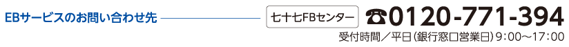 EBサービスのお問い合わせ先 七十七FBセンター:0120-771-394 受付時間/平日(銀行窓口営業日)9:00〜17:00