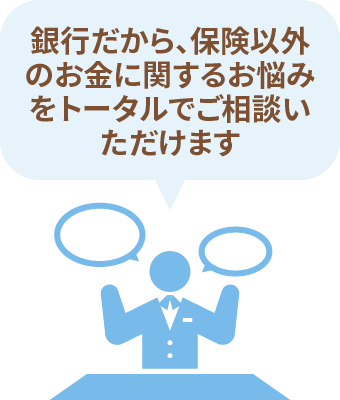 銀行だから、保険以外のお金に関するお悩みをトータルでご相談いただけます