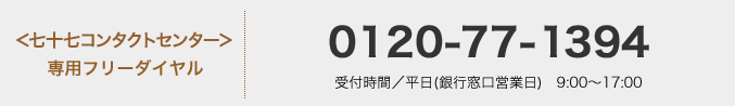 <七十七コンタクトセンター>専用フリーダイヤル:0120-77-1394 受付時間/平日(銀行窓口営業日) 9:00〜17:00