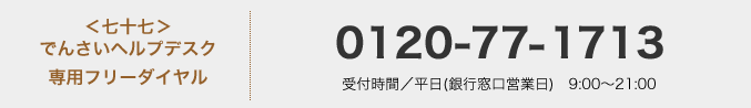 <七十七>でんさいヘルプデスク 専用フリーダイヤル:0120-77-1713 受付時間/平日(銀行営業日) 9:00〜21:00