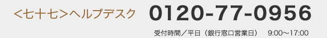 <七十七>ヘルプデスク:0120-77-0956 受付時間/平日(銀行窓口営業日) 9:00〜17:00
