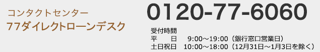 コンタクトセンター 77ダイレクトローンデスク:0120-77-6060 受付時間/平日(銀行窓口営業日) 9:00〜19:00 土日祝日(12月31日〜1月3日を除く) 10:00〜18:00