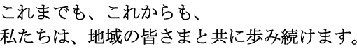 これまでも、これからも、私たちは、地域の皆さまと共に歩み続けます。