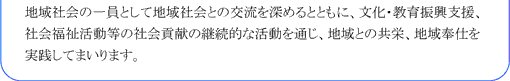 地域社会の一員として地域社会との交流を深めるとともに、文化・教育振興支援、社会福祉活動等の社会貢献の継続的な活動を通じ、地域との共栄、地域奉仕を実践してまいります。
