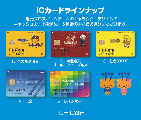 キャッシュカードラインナップ 地元プロスポーツチームのキャラクターデザインの キャッシュカードを含め、5種類の中からお選びいただけます。 1.べガルダ仙台 2.東北楽天ゴールデンイーグルス 3.仙台89ERS 4.一般 5.レインボー