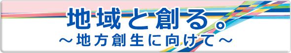 地域と創る。〜地方創生に向けて〜