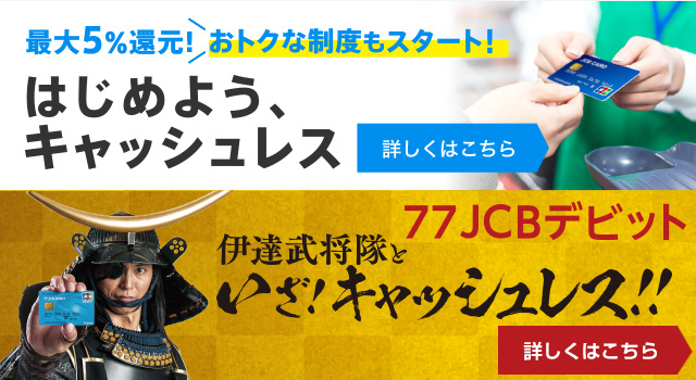 最大5%還元!おトクな制度もスタート!はじめよう、キャッシュレス 77JCBデビットキャンペーン伊達武将隊といざ!キャッシュレス!!2019年8月1日(木)〜2019年12月31日(火)