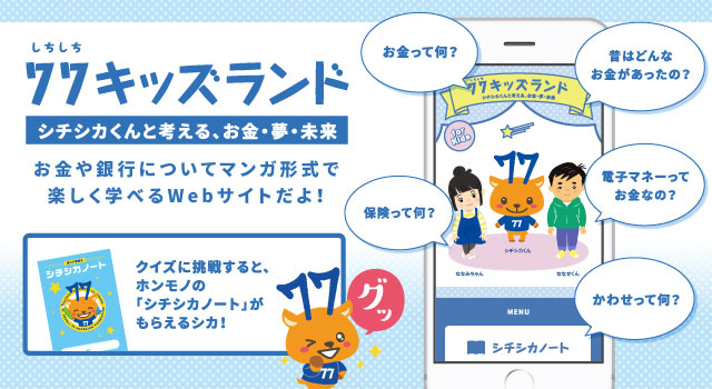 77キッズランド シチシカくんと考える、お金・夢・未来 お金や銀行についてマンガ形式で楽しく学べるWebサイトだよ! クイズに挑戦すると、ホンモノの「シチシカノート」がもらえるシカ!