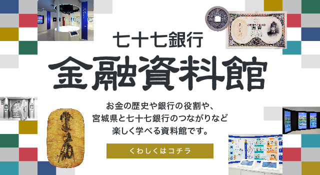 七十七銀行金融資料館 お金の歴史や銀行の役割や、宮城県と七十七銀行のつながりなど楽しく学べる資料館です。 くわしくはコチラ