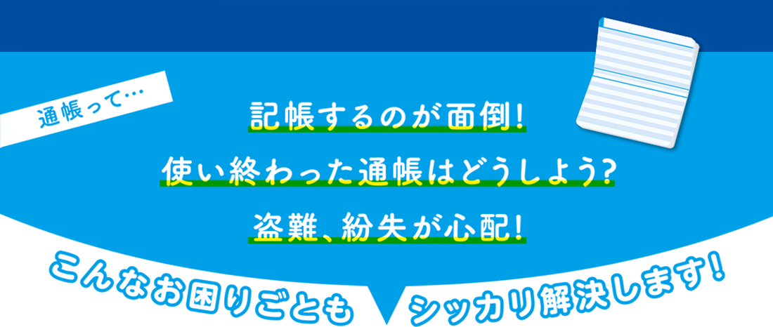 通帳って…「記帳するのが面倒!」「使い終わった通帳はどうしよう?」「盗難、紛失が心配!」こんなお困りごともシッカリ解決します!